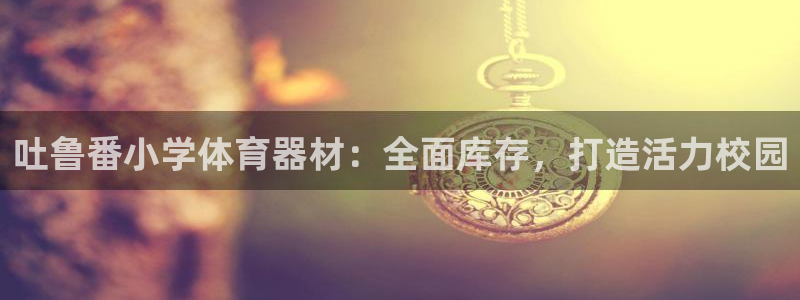 富联一区属于哪个街道：吐鲁番小学体育器材：全面库存，